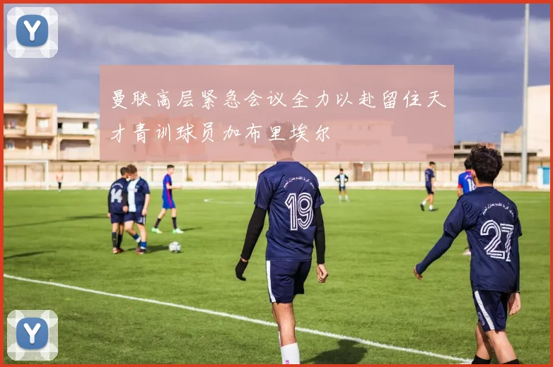 曼联高层紧急会议全力以赴留住天才青训球员加布里埃尔