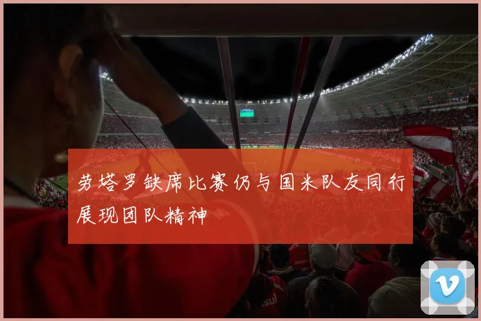 劳塔罗缺席比赛仍与国米队友同行展现团队精神