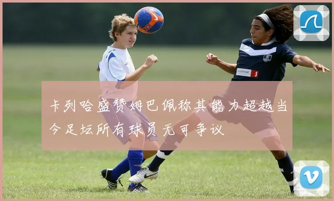 卡列哈盛赞姆巴佩称其能力超越当今足坛所有球员无可争议