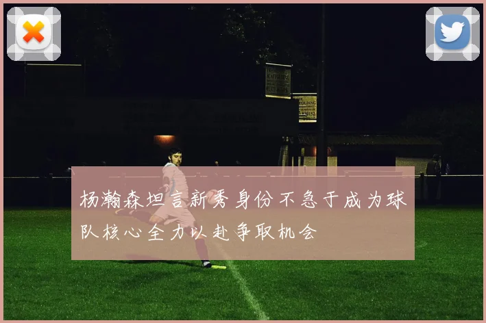 杨瀚森坦言新秀身份不急于成为球队核心全力以赴争取机会