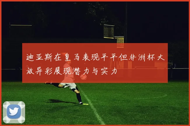 迪亚斯在皇马表现平平但非洲杯大放异彩展现潜力与实力
