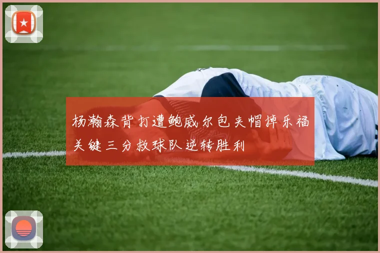 杨瀚森背打遭鲍威尔包夹帽掉乐福关键三分救球队逆转胜利