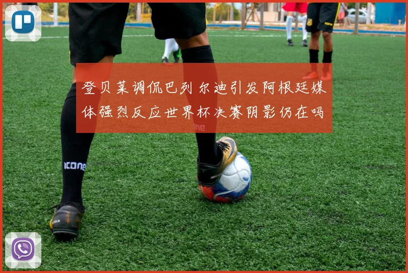 登贝莱调侃巴列尔迪引发阿根廷媒体强烈反应世界杯决赛阴影仍在吗