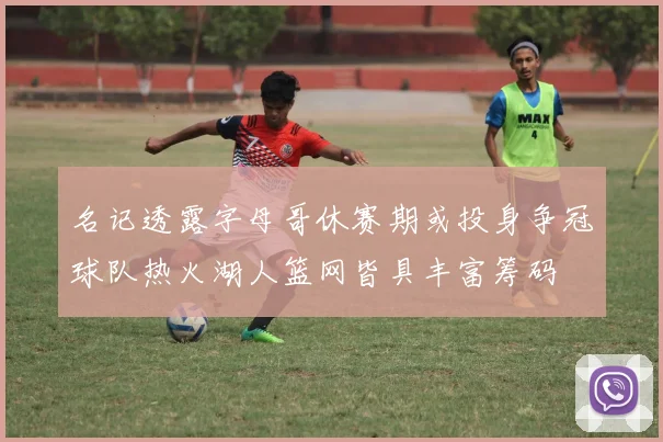 名记透露字母哥休赛期或投身争冠球队热火湖人篮网皆具丰富筹码