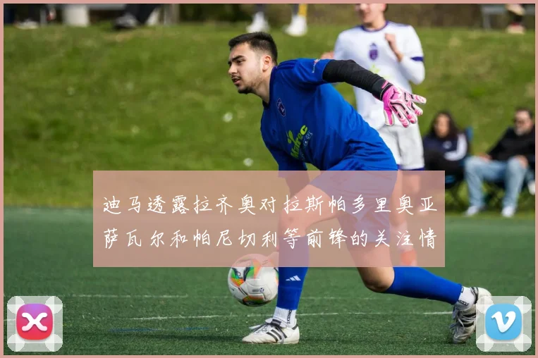 迪马透露拉齐奥对拉斯帕多里奥亚萨瓦尔和帕尼切利等前锋的关注情况
