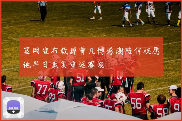 篮网宣布裁掉曾凡博感谢陪伴祝愿他早日康复重返赛场
