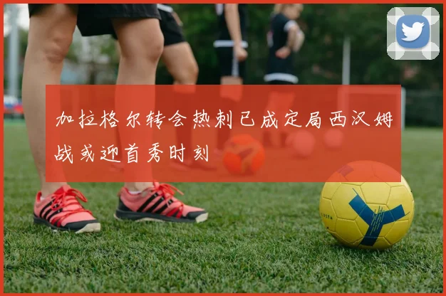 加拉格尔转会热刺已成定局西汉姆战或迎首秀时刻