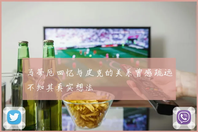 马蒂厄回忆与皮克的关系曾感疏远不知其真实想法