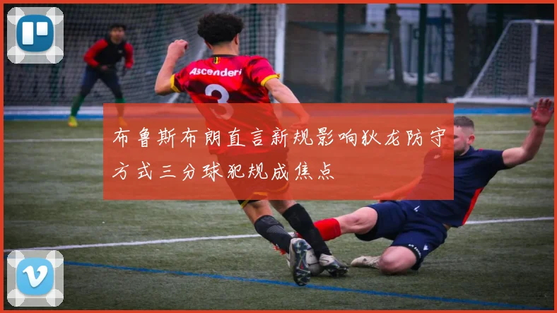布鲁斯布朗直言新规影响狄龙防守方式三分球犯规成焦点