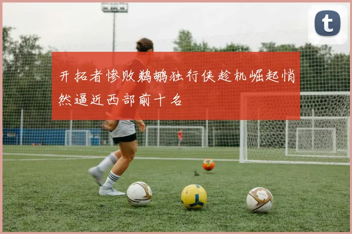 开拓者惨败鹈鹕独行侠趁机崛起悄然逼近西部前十名