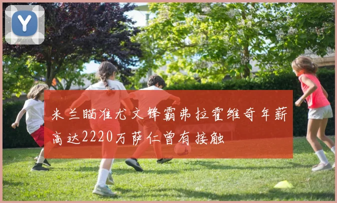米兰瞄准尤文锋霸弗拉霍维奇年薪高达2220万萨仁曾有接触