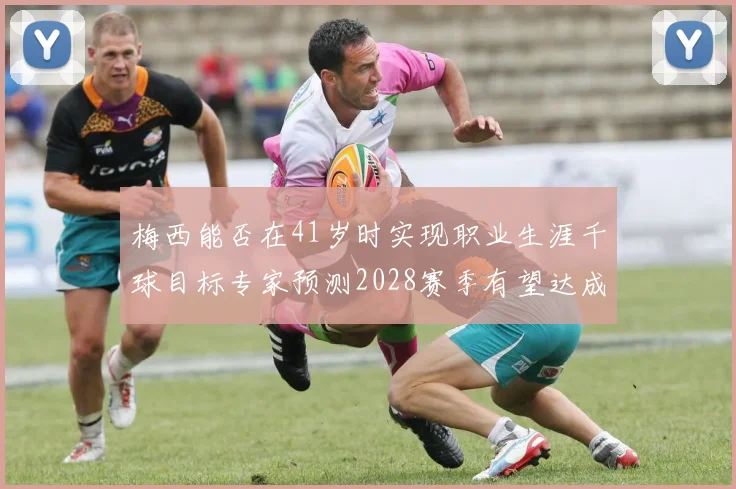 梅西能否在41岁时实现职业生涯千球目标专家预测2028赛季有望达成