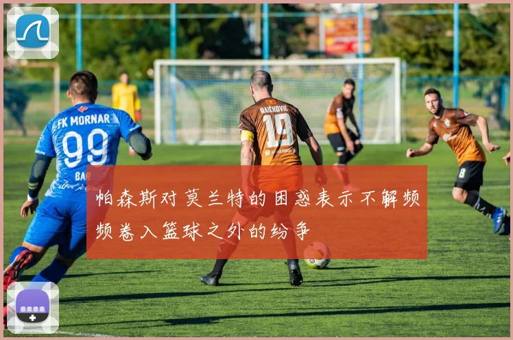 帕森斯对莫兰特的困惑表示不解频频卷入篮球之外的纷争