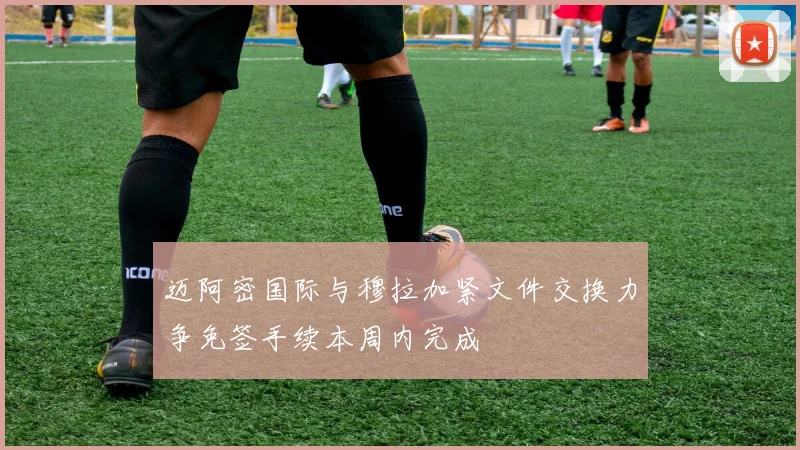 迈阿密国际与穆拉加紧文件交换力争免签手续本周内完成
