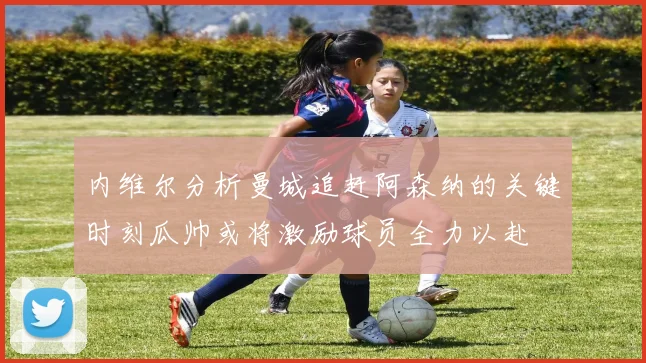 内维尔分析曼城追赶阿森纳的关键时刻瓜帅或将激励球员全力以赴