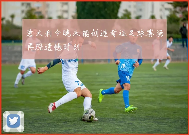 意大利今晚未能创造奇迹足球赛场再现遗憾时刻