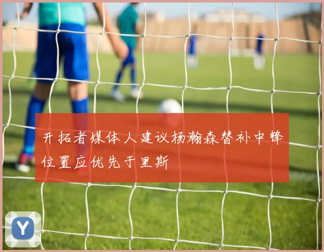 开拓者媒体人建议杨瀚森替补中锋位置应优先于里斯