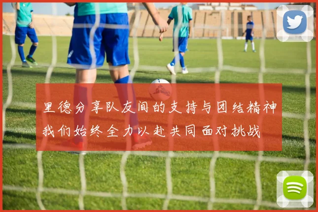 里德分享队友间的支持与团结精神我们始终全力以赴共同面对挑战