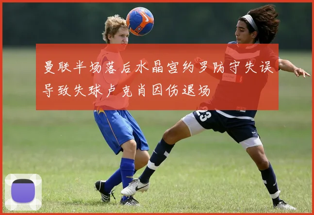 曼联半场落后水晶宫约罗防守失误导致失球卢克肖因伤退场