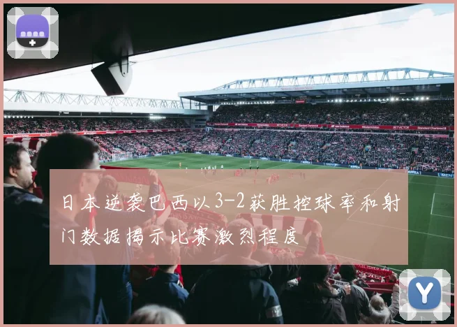 日本逆袭巴西以3-2获胜控球率和射门数据揭示比赛激烈程度