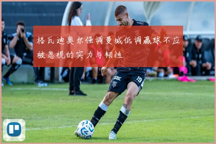 格瓦迪奥尔强调曼城低调赢球不应被忽视的实力与韧性