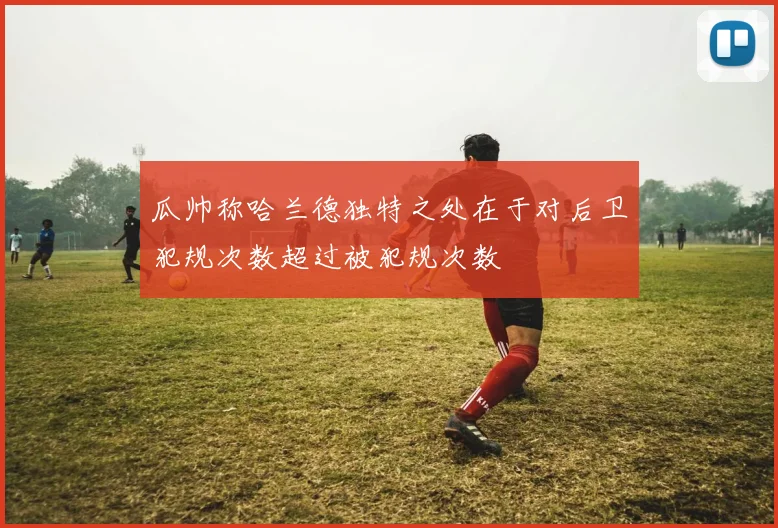 瓜帅称哈兰德独特之处在于对后卫犯规次数超过被犯规次数