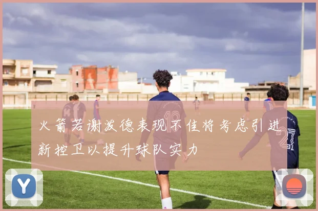 火箭若谢泼德表现不佳将考虑引进新控卫以提升球队实力