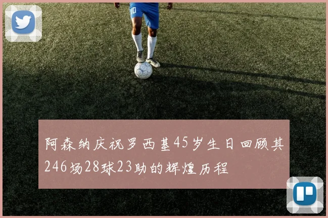 阿森纳庆祝罗西基45岁生日回顾其246场28球23助的辉煌历程