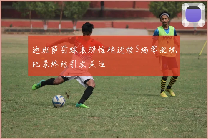 迪班萨罚球表现惊艳连续5场零犯规纪录终结引发关注