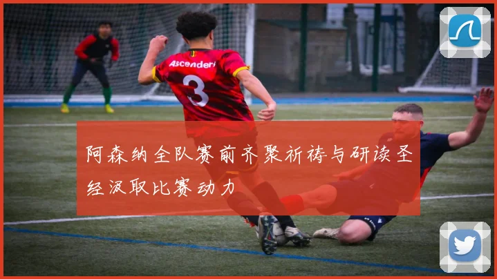 阿森纳全队赛前齐聚祈祷与研读圣经汲取比赛动力