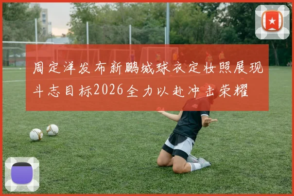 周定洋发布新鹏城球衣定妆照展现斗志目标2026全力以赴冲击荣耀