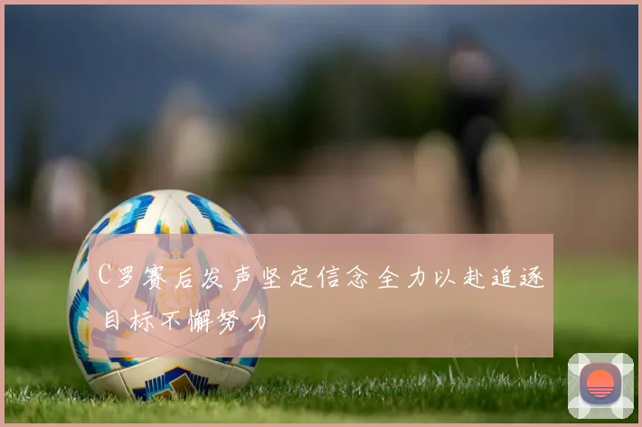 C罗赛后发声坚定信念全力以赴追逐目标不懈努力