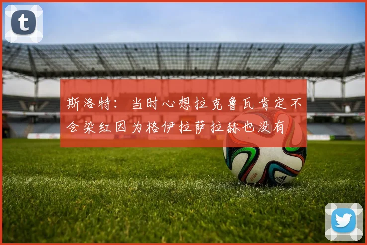 斯洛特：当时心想拉克鲁瓦肯定不会染红因为格伊拉萨拉赫也没有