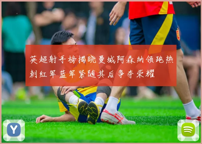 英超射手榜揭晓曼城阿森纳领跑热刺红军蓝军紧随其后争夺荣耀