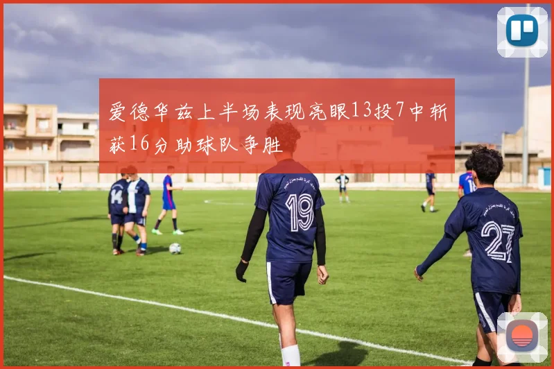 爱德华兹上半场表现亮眼13投7中斩获16分助球队争胜