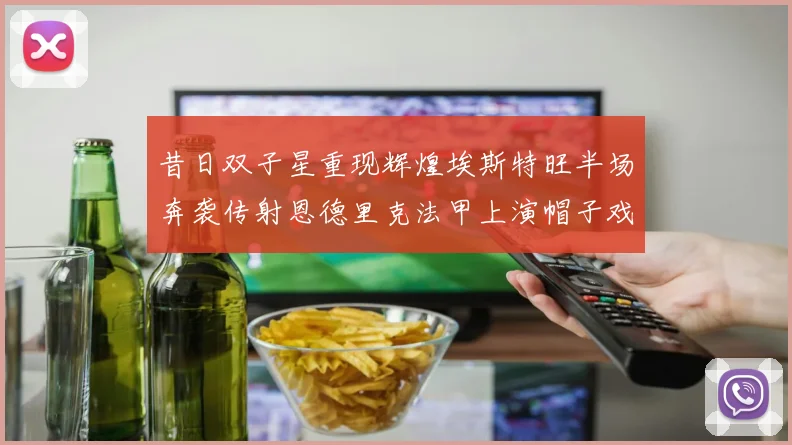 昔日双子星重现辉煌埃斯特旺半场奔袭传射恩德里克法甲上演帽子戏法