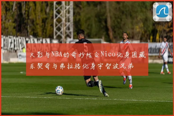 火影与NBA的奇妙结合Nico化身团藏东契奇与弗拉格化身宇智波兄弟