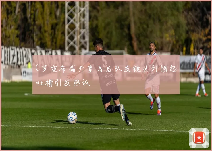 C罗宣布离开皇马后队友镜头外愤怒吐槽引发热议