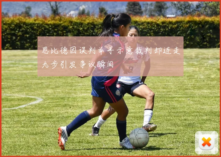 恩比德因误判举手示意裁判却连走九步引发争议瞬间