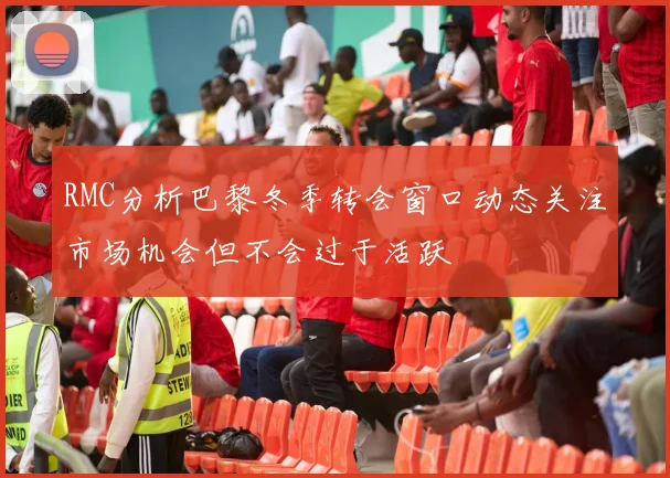 RMC分析巴黎冬季转会窗口动态关注市场机会但不会过于活跃