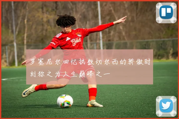 罗塞尼尔回忆执教切尔西的骄傲时刻称之为人生巅峰之一