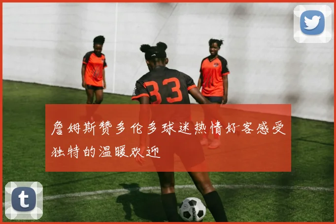 詹姆斯赞多伦多球迷热情好客感受独特的温暖欢迎