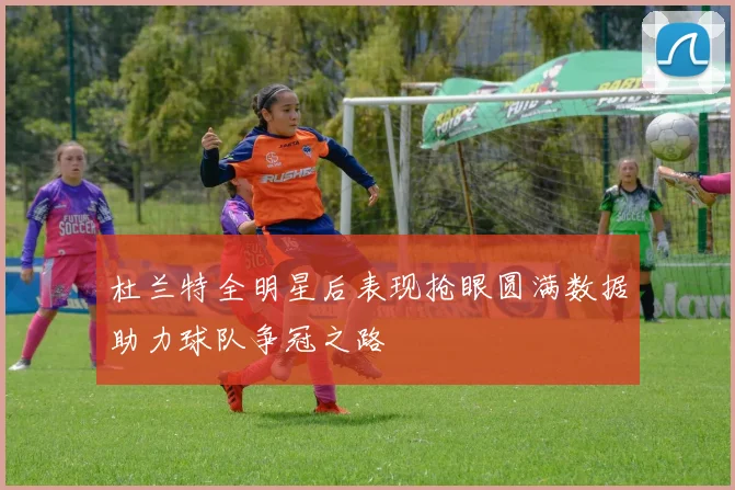 杜兰特全明星后表现抢眼圆满数据助力球队争冠之路