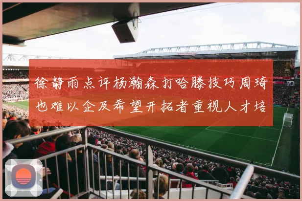 徐静雨点评杨瀚森打哈滕技巧周琦也难以企及希望开拓者重视人才培养