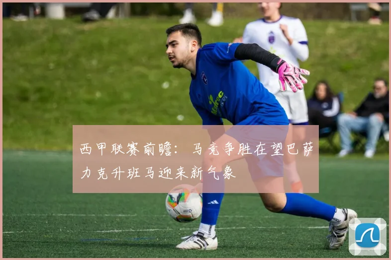 西甲联赛前瞻：马竞争胜在望巴萨力克升班马迎来新气象