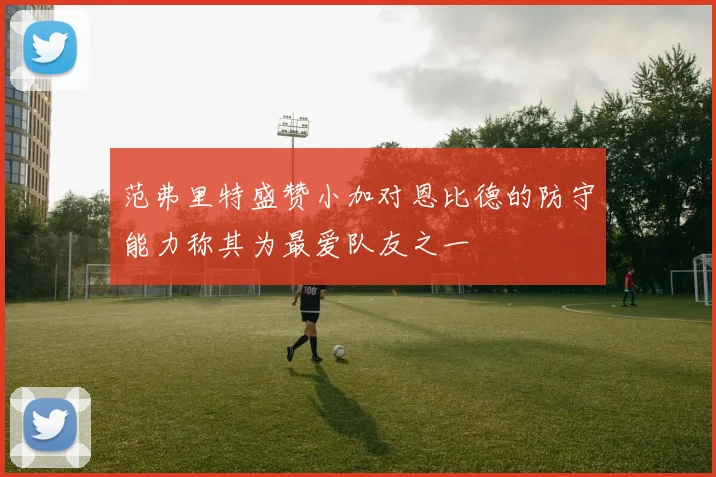范弗里特盛赞小加对恩比德的防守能力称其为最爱队友之一