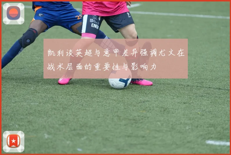 凯利谈英超与意甲差异强调尤文在战术层面的重要性与影响力