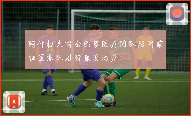 阿什拉夫将由巴黎医疗团队陪同前往国家队进行康复治疗