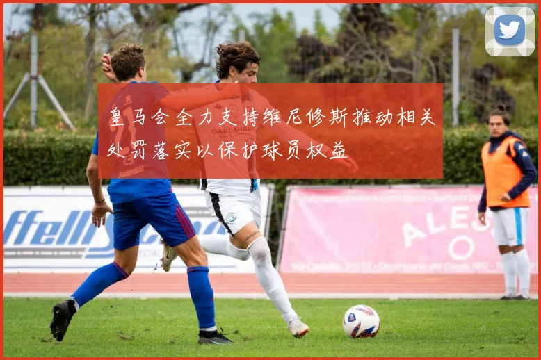 皇马会全力支持维尼修斯推动相关处罚落实以保护球员权益