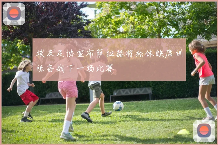 埃及足协宣布萨拉赫将轮休缺席训练备战下一场比赛